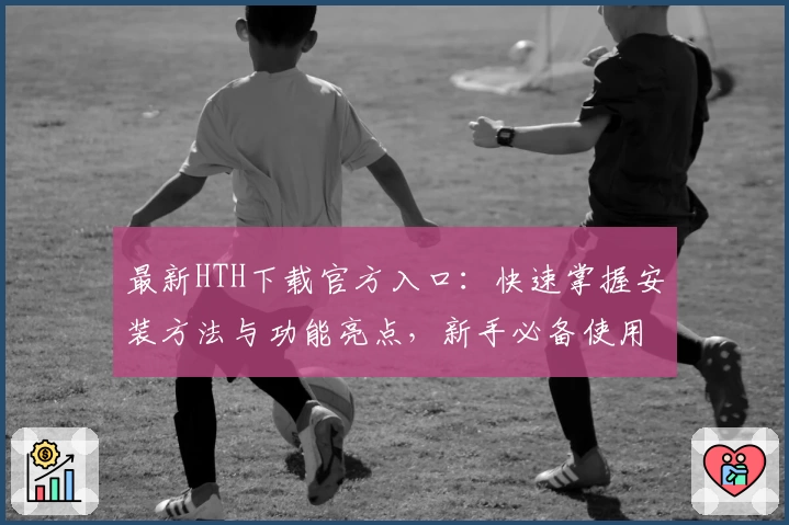 最新HTH下载官方入口：快速掌握安装方法与功能亮点，新手必备使用指南