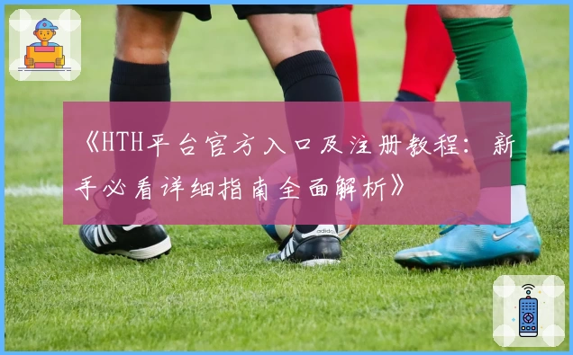 《HTH平台官方入口及注册教程：新手必看详细指南全面解析》