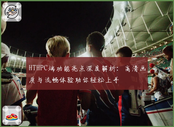 HTHPC端功能亮点深度解析：高清画质与流畅体验助你轻松上手