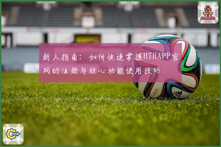 新人指南：如何快速掌握HTHAPP官网的注册与核心功能使用技巧