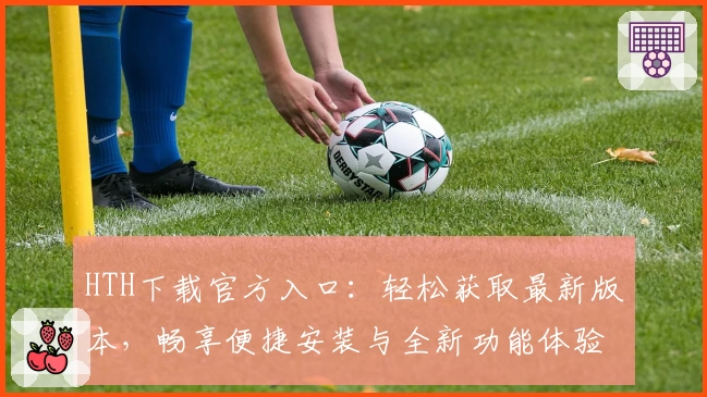 HTH下载官方入口:轻松获取最新版本,畅享便捷安装与全新功能体验
