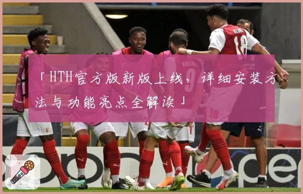 「HTH官方版新版上线，详细安装方法与功能亮点全解读」