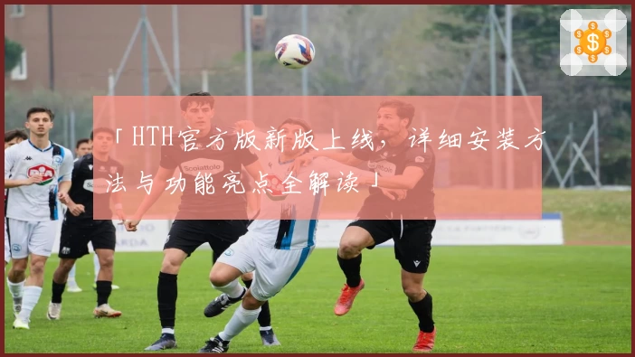 「HTH官方版新版上线，详细安装方法与功能亮点全解读」