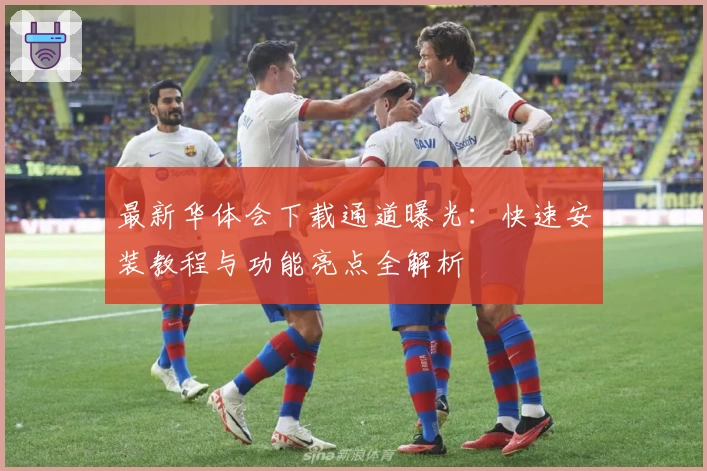最新华体会下载通道曝光：快速安装教程与功能亮点全解析