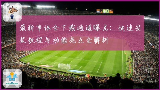 最新华体会下载通道曝光：快速安装教程与功能亮点全解析