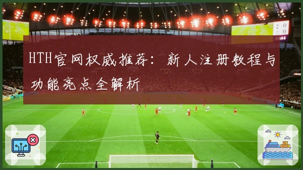 HTH官网权威推荐：新人注册教程与功能亮点全解析