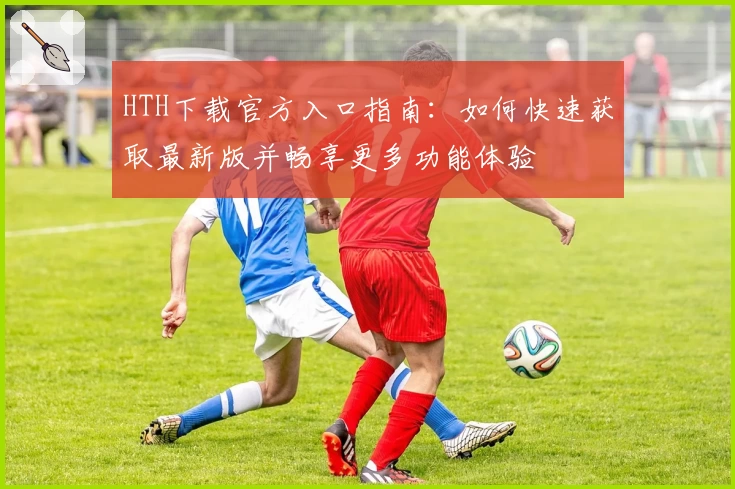 HTH下载官方入口指南：如何快速获取最新版并畅享更多功能体验