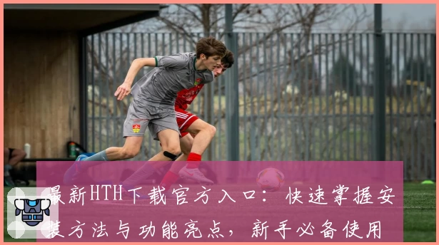 最新HTH下载官方入口：快速掌握安装方法与功能亮点，新手必备使用指南