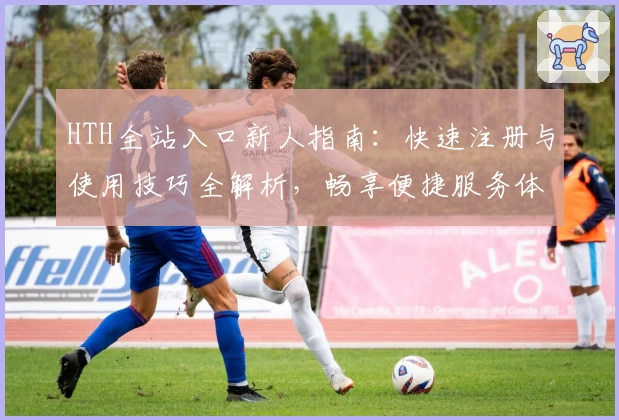 HTH全站入口新人指南：快速注册与使用技巧全解析，畅享便捷服务体验