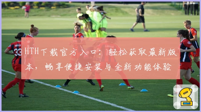 HTH下载官方入口:轻松获取最新版本,畅享便捷安装与全新功能体验