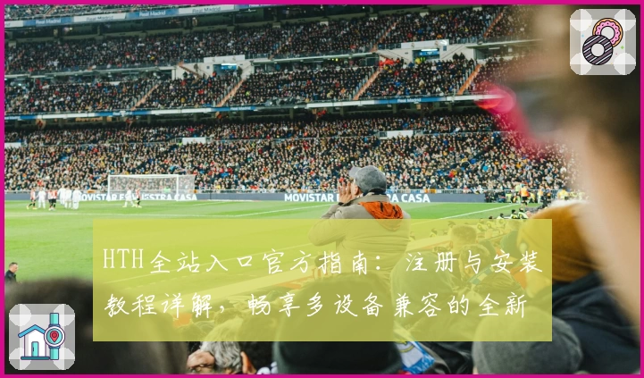 HTH全站入口官方指南：注册与安装教程详解，畅享多设备兼容的全新体验