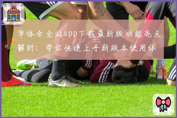 华体会全站app下载最新版功能亮点解析：带你快速上手新版本使用体验