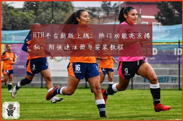 HTH平台新版上线：热门功能亮点揭秘，附快速注册与安装教程