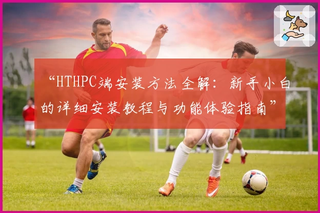 “HTHPC端安装方法全解：新手小白的详细安装教程与功能体验指南”