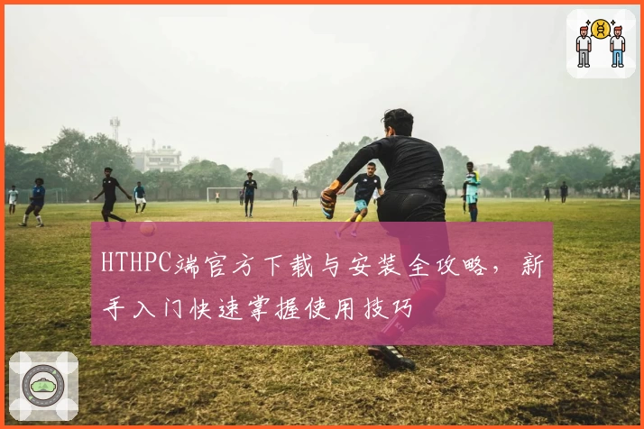 HTHPC端官方下载与安装全攻略，新手入门快速掌握使用技巧