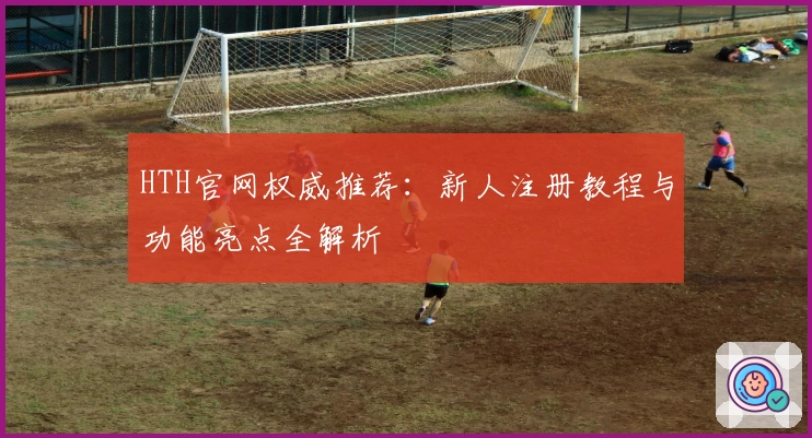 HTH官网权威推荐：新人注册教程与功能亮点全解析