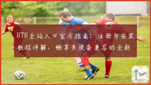 HTH全站入口官方指南：注册与安装教程详解，畅享多设备兼容的全新体验