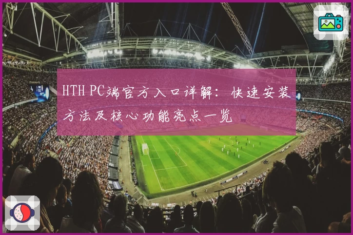 HTH PC端官方入口详解：快速安装方法及核心功能亮点一览