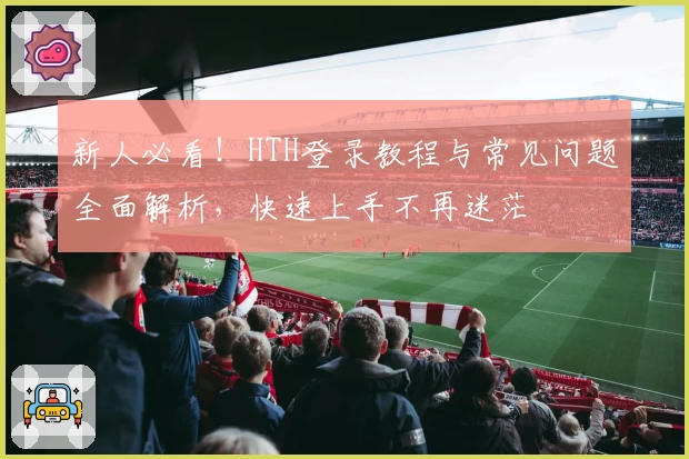 新人必看!HTH登录教程与常见问题全面解析,快速上手不再迷茫