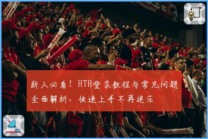 新人必看!HTH登录教程与常见问题全面解析,快速上手不再迷茫