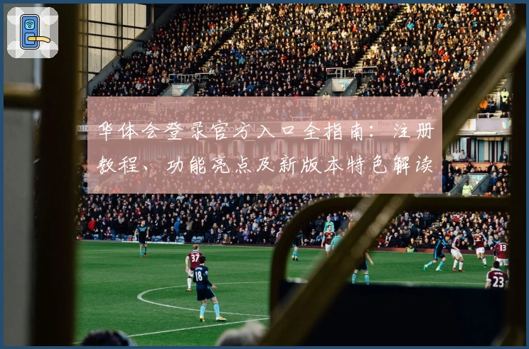 华体会登录官方入口全指南：注册教程、功能亮点及新版本特色解读